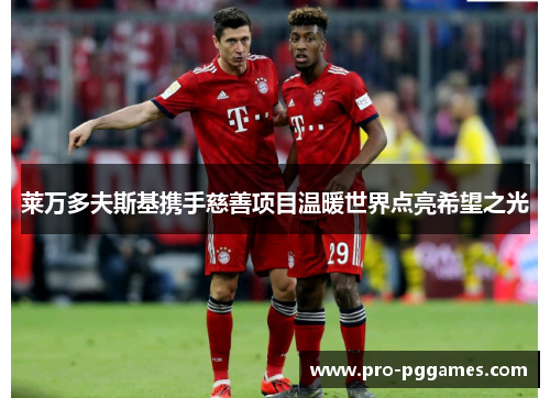 莱万多夫斯基携手慈善项目温暖世界点亮希望之光 莱万多夫斯基携手慈善项目温暖世界点亮希望之光