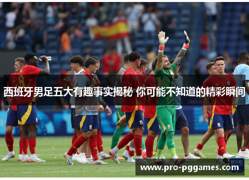 西班牙男足五大有趣事实揭秘 你可能不知道的精彩瞬间
