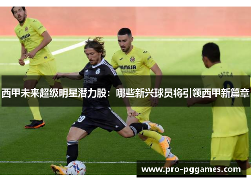 西甲未来超级明星潜力股：哪些新兴球员将引领西甲新篇章