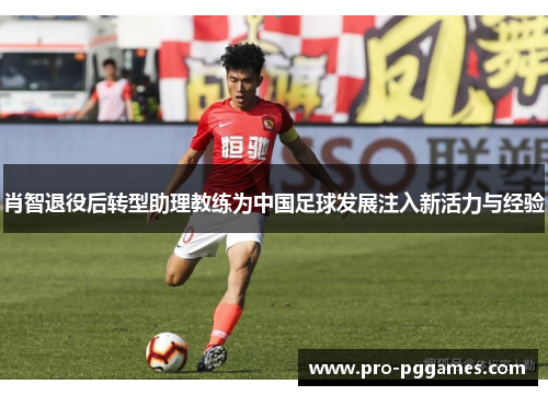 肖智退役后转型助理教练为中国足球发展注入新活力与经验 肖智退役后转型助理教练为中国足球发展注入新活力与经验