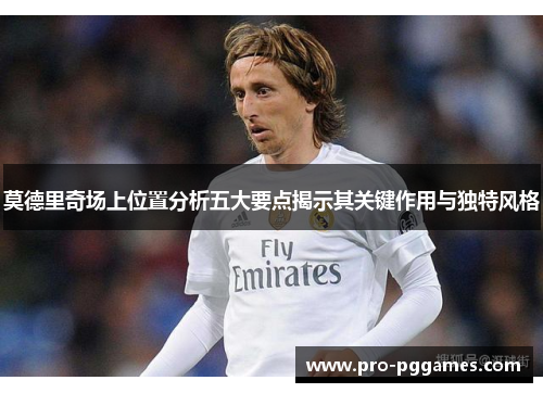 莫德里奇场上位置分析五大要点揭示其关键作用与独特风格 莫德里奇场上位置分析五大要点揭示其关键作用与独特风格