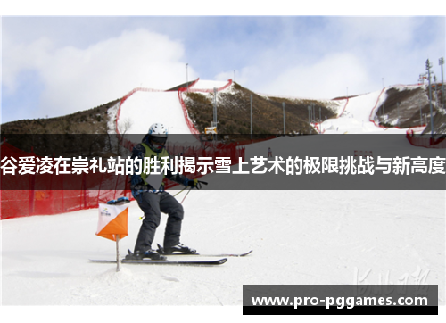 谷爱凌在崇礼站的胜利揭示雪上艺术的极限挑战与新高度 谷爱凌在崇礼站的胜利揭示雪上艺术的极限挑战与新高度