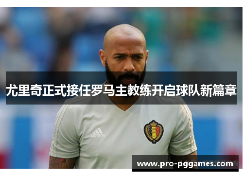 尤里奇正式接任罗马主教练开启球队新篇章 尤里奇正式接任罗马主教练开启球队新篇章
