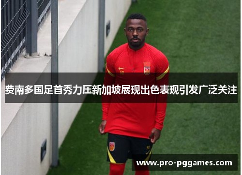 费南多国足首秀力压新加坡展现出色表现引发广泛关注 费南多国足首秀力压新加坡展现出色表现引发广泛关注