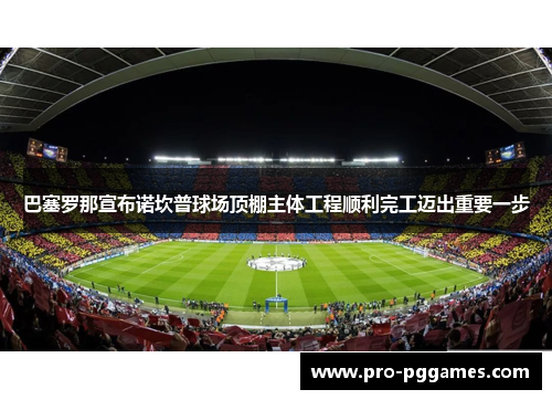 巴塞罗那宣布诺坎普球场顶棚主体工程顺利完工迈出重要一步