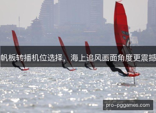 帆板转播机位选择,海上追风画面角度更震撼 帆板转播机位选择,海上追风画面角度更震撼