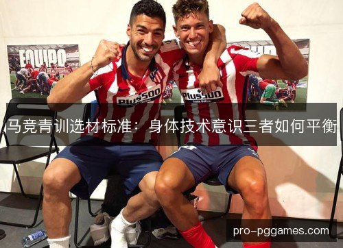 马竞青训选材标准:身体技术意识三者如何平衡 马竞青训选材标准:身体技术意识三者如何平衡
